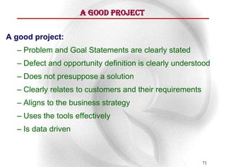 A Good Project

A good project:
  – Problem and Goal Statements are clearly stated
  – Defect and opportunity definition is clearly understood
  – Does not presuppose a solution
  – Clearly relates to customers and their requirements
  – Aligns to the business strategy
  – Uses the tools effectively
  – Is data driven



                                                          71
 