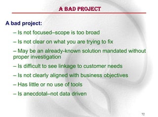 A Bad Project

A bad project:
  – Is not focused–scope is too broad
  – Is not clear on what you are trying to fix
  – May be an already-known solution mandated without
  proper investigation
  – Is difficult to see linkage to customer needs
  – Is not clearly aligned with business objectives
  – Has little or no use of tools
  – Is anecdotal–not data driven


                                                      72
 