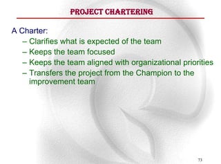 Project Chartering

A Charter:
   – Clarifies what is expected of the team
   – Keeps the team focused
   – Keeps the team aligned with organizational priorities
   – Transfers the project from the Champion to the
     improvement team




                                                     73
 
