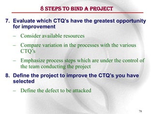 8 Steps To Bind A Project

7. Evaluate which CTQ’s have the greatest opportunity
   for improvement
  – Consider available resources
  – Compare variation in the processes with the various
    CTQ‟s
  – Emphasize process steps which are under the control of
    the team conducting the project
8. Define the project to improve the CTQ’s you have
   selected
  – Define the defect to be attacked


                                                          78
 
