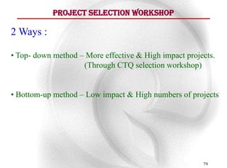 Project Selection Workshop

2 Ways :

• Top- down method – More effective & High impact projects.
                    (Through CTQ selection workshop)


• Bottom-up method – Low impact & High numbers of projects




                                                       79
 