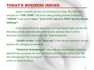 TODAY’S BUSINESS ISSUES:
        Quality and price are two axis of business so long. The Third axis
emerged as -"THE TIME"- the factor taking leading position in business.
“SPEED" is the need of hour. “To be FAST and to be FIRST has become the
challenge".

         Conventional Business approach is moving towards higher production
(Quantity), which some time affects the Quality and may force to sell in
discounts or as seconds, and to carry out "High Inventories“

         “Quality in time" at the "least cost" is the mission statement, moving
ahead in this changing environment.

         "Statistical Methodologies" -that study the uncertainties, Analytical
approach that economies the cost and which minimizes the waiting time/ idle
time through such “No investment”- “No cost tools” enabled to maximize the
return on valued resources.

                                                                            8
 