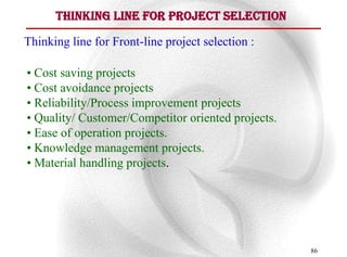 Thinking line for Project Selection

Thinking line for Front-line project selection :

• Cost saving projects
• Cost avoidance projects
• Reliability/Process improvement projects
• Quality/ Customer/Competitor oriented projects.
• Ease of operation projects.
• Knowledge management projects.
• Material handling projects.




                                                    86
 