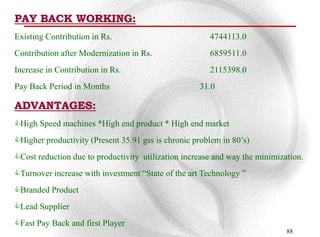 PAY BACK WORKING:
Existing Contribution in Rs.                           4744113.0
Contribution after Modernization in Rs.                6859511.0
Increase in Contribution in Rs.                        2115398.0
Pay Back Period in Months                           31.0

ADVANTAGES:
High Speed machines *High end product * High end market
Higher productivity (Present 35.91 gss is chronic problem in 80‟s)
Cost reduction due to productivity utilization increase and way the minimization.
Turnover increase with investment “State of the art Technology ”
Branded Product
Lead Supplier
Fast Pay Back and first Player
                                                                             88
 
