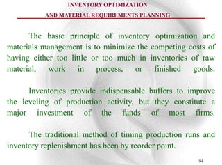 INVENTORY OPTIMIZATION
          AND MATERIAL REQUIREMENTS PLANNING


      The basic principle of inventory optimization and
materials management is to minimize the competing costs of
having either too little or too much in inventories of raw
material, work in process, or finished goods.

      Inventories provide indispensable buffers to improve
the leveling of production activity, but they constitute a
major investment of the funds of most firms.

      The traditional method of timing production runs and
inventory replenishment has been by reorder point.
                                                     94
 