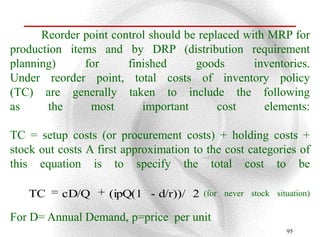 Reorder point control should be replaced with MRP for
production items and by DRP (distribution requirement
planning)     for      finished      goods       inventories.
Under reorder point, total costs of inventory policy
(TC) are generally taken to include the following
as      the    most       important       cost     elements:

TC = setup costs (or procurement costs) + holding costs +
stock out costs A first approximation to the cost categories of
this equation is to specify the total cost to be

   TC     cD/Q      (ipQ(1 - d/r))/ 2   (for never stock situation)

For D= Annual Demand, p=price per unit
                                                             95
 