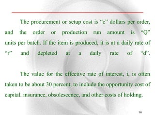 The procurement or setup cost is “c” dollars per order,
and   the    order   or   production    run    amount    is    “Q”
units per batch. If the item is produced, it is at a daily rate of
“r”    and     depleted    at    a     daily   rate     of     “d”.


      The value for the effective rate of interest, i, is often
taken to be about 30 percent, to include the opportunity cost of
capital. insurance, obsolescence, and other costs of holding.

                                                              96
 