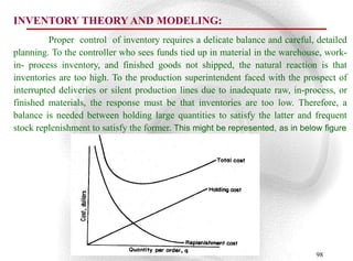 INVENTORY THEORY AND MODELING:
          Proper control of inventory requires a delicate balance and careful, detailed
planning. To the controller who sees funds tied up in material in the warehouse, work-
in- process inventory, and finished goods not shipped, the natural reaction is that
inventories are too high. To the production superintendent faced with the prospect of
interrupted deliveries or silent production lines due to inadequate raw, in-process, or
finished materials, the response must be that inventories are too low. Therefore, a
balance is needed between holding large quantities to satisfy the latter and frequent
stock replenishment to satisfy the former. This might be represented, as in below figure




                                                                               98
 