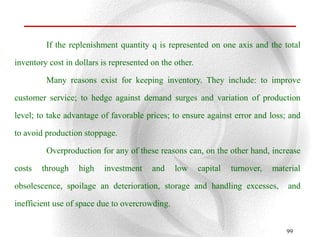 If the replenishment quantity q is represented on one axis and the total

inventory cost in dollars is represented on the other.

         Many reasons exist for keeping inventory. They include: to improve

customer service; to hedge against demand surges and variation of production

level; to take advantage of favorable prices; to ensure against error and loss; and

to avoid production stoppage.

         Overproduction for any of these reasons can, on the other hand, increase

costs   through    high    investment    and    low      capital   turnover,   material

obsolescence, spoilage an deterioration, storage and handling excesses,            and

inefficient use of space due to overcrowding.


                                                                                   99
 