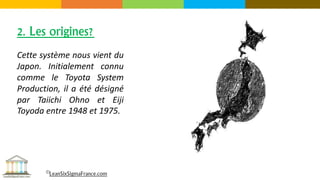 Cette système nous vient du
Japon. Initialement connu
comme le Toyota System
Production, il a été désigné
par Taiichi Ohno et Eiji
Toyoda entre 1948 et 1975.
2. Les origines?
©LeanSixSigmaFrance.com
 