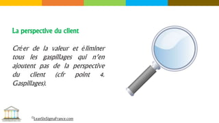 La perspective du client
Créer de la valeur et éliminer
tous les gaspillages qui n’en
ajoutent pas de la perspective
du client (cfr point 4.
Gaspillages).
©LeanSixSigmaFrance.com
 