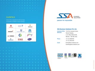 passion for impossible
ANSI IACET 1-2007
AUTHORIZED
PROVIDER
ISO 9001
CERTIFIED
ISO 27001 ISMS CERTIFIED
SSA Business Solutions Pvt. Ltd.
Corporate Ofﬁce:
(Mumbai)
725/726, Corporate Centre,
Nirmal Lifestyles,
L.B.S. Marg, Mulund (W),
Mumbai - 400 080, India
Phone: +91 22 25685494
+91 22 25652448
Email: training@ssa-solutions.com
marketing@ssa-solutions.com
CLIENTELE
Some of the companies for whom we have
successfully completed in-House trainings:
DesignedbyColourCraftStudio,Mumbai
 