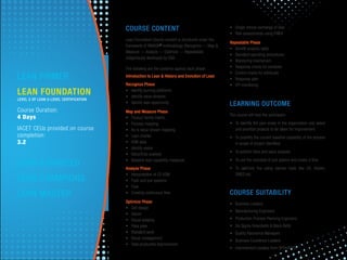 COURSE CONTENT
Lean Foundation Course content is structured under the
framework of RMAOR®
methodology (Recognize — Map &
Measure — Analyze — Optimize — Repeatable)
indigenously developed by SSA.
The following are the contents against each phase:
Introduction to Lean & History and Evolution of Lean
Recognize Phase
• Identify burning platforms
• Identify value streams
• Identify lean opportunity
Map and Measure Phase
• Product family matrix
• Process mapping
• As-is value stream mapping
• Lean charter
• VSM data
• Identify waste
• Value/time analysis
• Baseline lean capability measures
Analyze Phase
• Interpretation of CS VSM
• Push and pull systems
• Flow
• Creating continuous ﬂow
Optimize Phase
• Cell design
• Kaizen
• House keeping
• Poka yoke
• Standard work
• Visual management
• Total productive improvement
• Single minute exchange of dies
• Risk assessments using FMEA
Repeatable Phase
• Beneﬁt analysis table
• Standard operating procedures
• Monitoring mechanism
• Response charts for variables
• Control charts for attributes
• Response plan
• KPI monitoring
LEARNING OUTCOME
The course will help the participant:
• To identify the pain areas in the organization and select
and prioritize projects to be taken for improvement.
• To quantify the current baseline capability of the process
in scope of project identiﬁed.
• To perform time and value analysis.
• To use the concepts of pull system and create a ﬂow.
• To optimize the using various tools like 5S, Kaizen,
SMED,etc
COURSE SUITABILITY
• Business Leaders
• Manufacturing Engineers
• Production Process Planning Engineers
• Six Sigma Greenbelts & Black Belts
• Quality Assurance Managers
• Business Excellence Leaders
• Improvement Leaders from BPOs/KPOs
LEAN FOUNDATION
LEVEL 2 OF LEAN 5-LEVEL CERTIFICATION
Course Duration:
4 Days
IACET CEUs provided on course
completion:
3.2
LEAN PRIMER
LEAN ADVANCED
LEAN CHAMPIONS
LEAN MASTER
 