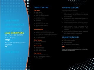 COURSE CONTENT
Lean Basics
• Hidden factory
• What is six sigma
• DMAIC vs. Traditional approach
• Introduction to lean
• Value stream mapping
• Push system
• Why value stream
• Introduction to lean six sigma
• Changing business scenario
• CEO'S challenges
Needs and Beneﬁts
• Need for a revolutionary system
• Beneﬁts of lean to manufacturing industries
• Shift of focus from manufacturing to consumption
• Shift of focus from consumption to provision
• 21st century scenario
Role of Champion
• Champions involvement
• Gate reviews
Project Selection
• Traditional approach
• Project focus criteria
• Project selection criteria
Team Dynamics
• Essentials of team dynamics
• How to recognize team dynamics
• G.R.P.I. approach
LEARNING OUTCOME
The course will help the participant
• To get a gist of Lean and to appreciate the difference in
concepts between Lean and Six Sigma, along with VSM
and its importance.
• To understand the set of challenges faced by today's CEO
and respond accordingly.
• To have a clear idea about what the needs and beneﬁts of
the Lean Implementation are; and its current scenario.
• To gain proﬁciency in the role as a champion that will
enable them to be an effective champion in their
organization.
• To gain proﬁciency in the project selection methodology
and to drive this initiative in their effectively.
COURSE SUITABILITY
• Lean Foundation Certiﬁed
• Lean Professionals
• Top Management, Decision Makers
Note:
The course eligibility involves completion of Lean Foundation course.
However such of those who are Lean professionals shall be admitted after
assessing their current Lean exposure.
LEAN CHAMPIONS
LEVEL 4 OF LEAN 5-LEVEL CERTIFICATION
Course Duration:
4 Days
IACET CEUs provided on course
completion:
3.2
LEAN PRIMER
LEAN FOUNDATION
LEAN ADVANCED
LEAN MASTER
 