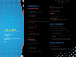 COURSE CONTENT
Understanding the Enterprise
• Financial statements and ratio analysis
• Financial goal setting
• Business lean performance measurement
• Balanced scorecard
• Business excellence
• Risk management
• Understanding extended value chain
Change Management
• Traditional mfg process and mindset vs. Lean mfg process
• Lean perspective
• Lean transformation
Training Design and Delivery
• Training need analysis
• Training plan
• Lean training curriculum development
Train the Trainer
• Roles played by a Lean Master
• Facilitation methods and skills
• Facilitation process
• Team building
Advanced Lean Tools
• Designing a lean factory
• How to setup SMED
• Principles of designing Jidoka
• TPM
• Designing continuous ﬂow
• Theory of constraints
• Agile manufacturing
• Extended value stream mapping
• Future state value stream mapping
NPILEAN
• Identify business relevance of NPI
• Waste elimination in NPI
• Design NPILean
system
• Implement NPILean
system
Six Sigma
• Evolution of six sigma
• DMAIC methodology of six sigma
Project Management
• Toll gate reviews - purpose and methodology
• PM - KTS, PM techniques
LEARNING OUTCOME
The course will help the participant
• To build a holistic Lean Business System
• To apply advanced Lean tools as well as the basic
• To initiate a Lean deployment in an organisation and link
it to key strategic objectives
• To develop a sustainable process for continuous
improvement
• To create a Lean Culture using change management,
coaching, facilitation and daily shop ﬂoor management
COURSE SUITABILITY
• Lean leaders
• Improvement specialists
• Directors, managers and Lean practitioners who wish to
drive Lean as a culture in their organization.
LEAN MASTER
LEVEL 5 OF LEAN 5-LEVEL CERTIFICATION
Course Duration:
16 Days
IACET CEUs provided on course
completion:
12.8
LEAN PRIMER
LEAN FOUNDATION
LEAN ADVANCED
LEAN CHAMPIONS
 
