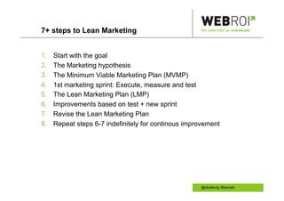 7+ steps to Lean Marketing                            Der webtrafikk gir overskudd




1.    Start with the goal
2.    The Marketing hypothesis
3.    The Minimum Viable Marketing Plan (MVMP)
4.    1st marketing sprint: Execute, measure and test
5.    The Lean Marketing Plan (LMP)
6.    Improvements based on test + new sprint
7.    Revise the Lean Marketing Plan
8.    Repeat steps 6-7 indefinitely for continous improvement




                                                      @akallevig /#swoslo
 