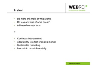 In short                                      Der webtrafikk gir overskudd




•  Do more and more of what works
•  Do less and less of what doesn’t
•  All based on user facts

=

•    Continous improvement
•    Adaptability to a fast changing market
•    Sustainable marketing
•    Low risk to no risk financially




                                              @akallevig /#swoslo
 