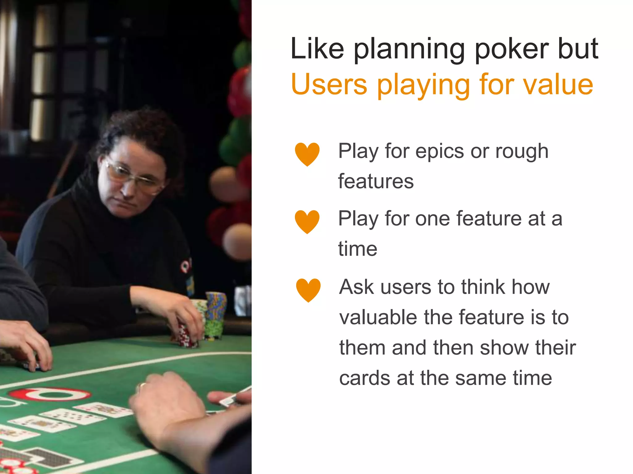 Like planning poker but
Users playing for value
Play for epics or rough
features
Play for one feature at a
time
Ask users to think how
valuable the feature is to
them and then show their
cards at the same time
 