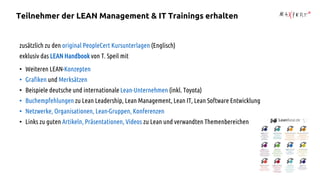 zusätzlich zu den original PeopleCert Kursunterlagen (Englisch)
exklusiv das LEAN Handbook von T. Speil mit
• Weiteren LEAN-Konzepten
• Grafiken und Merksätzen
• Beispiele deutsche und internationale Lean-Unternehmen (inkl. Toyota)
• Buchempfehlungen zu Lean Leadership, Lean Management, Lean IT, Lean Software Entwicklung
• Netzwerke, Organisationen, Lean-Gruppen, Konferenzen
• Links zu guten Artikeln, Präsentationen, Videos zu Lean und verwandten Themenbereichen
Teilnehmer der LEAN Management & IT Trainings erhalten
 