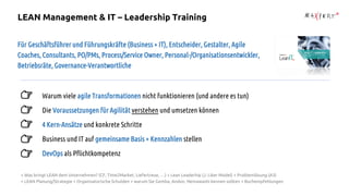 Für Geschäftsführer und Führungskräfte (Business + IT), Entscheider, Gestalter, Agile
Coaches, Consultants, PO/PMs, Process/Service Owner, Personal-/Organisationsentwickler,
Betriebsräte, Governance-Verantwortliche
Warum viele agile Transformationen nicht funktionieren (und andere es tun)
Die Voraussetzungen für Agilität verstehen und umsetzen können
4 Kern-Ansätze und konkrete Schritte
Business und IT auf gemeinsame Basis + Kennzahlen stellen
DevOps als Pflichtkompetenz
+ Was bringt LEAN dem Unternehmen? (CF, Time2Market, Liefertreue, …) + Lean Leaderhip (J. Liker Model) + Problemlösung (A3)
+ LEAN Planung/Strategie + Organisatorische Schulden + warum Sie Gemba, Andon, Nemawashi kennen sollten + Buchempfehlungen
LEAN Management & IT – Leadership Training
 