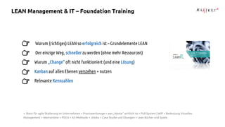 Warum (richtiges) LEAN so erfolgreich ist – Grundelemente LEAN
Der einzige Weg, schneller zu werden (ohne mehr Ressourcen)
Warum „Change“ oft nicht funktioniert (und eine Lösung)
Kanban auf allen Ebenen verstehen + nutzen
Relevante Kennzahlen
+ Basis für agile Skalierung im Unternehmen + Praxiswerkzeuge + was „Waste“ wirklich ist + Pull-System | WIP + Bedeutung Visuelles
Management + Wertströme + PDCA + A3-Methode + Jidoka + Case Studie und Übungen + Lean Bücher und Spiele
LEAN Management & IT – Foundation Training
 