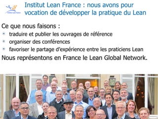 Copyright © Institut Lean France 2013
Copyright © Institut Lean France 2015
Institut Lean France : nous avons pour
vocation de développer la pratique du Lean
Ce que nous faisons :
traduire et publier les ouvrages de référence
organiser des conférences
favoriser le partage d’expérience entre les praticiens Lean
Nous représentons en France le Lean Global Network.
 