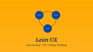 think make 
check 
Lean UX 
Lean Startup + UX + Design Thinking 
 