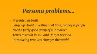 Persona problems… 
• Presented as truth 
• Large up-front investment of time, money & people 
• Need a fairly good grasp of our market 
• Tends to result in set-and-forget persona 
• Introducing products changes the world 
 