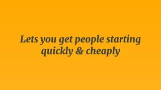 Lets you get people starting 
quickly & cheaply 
 