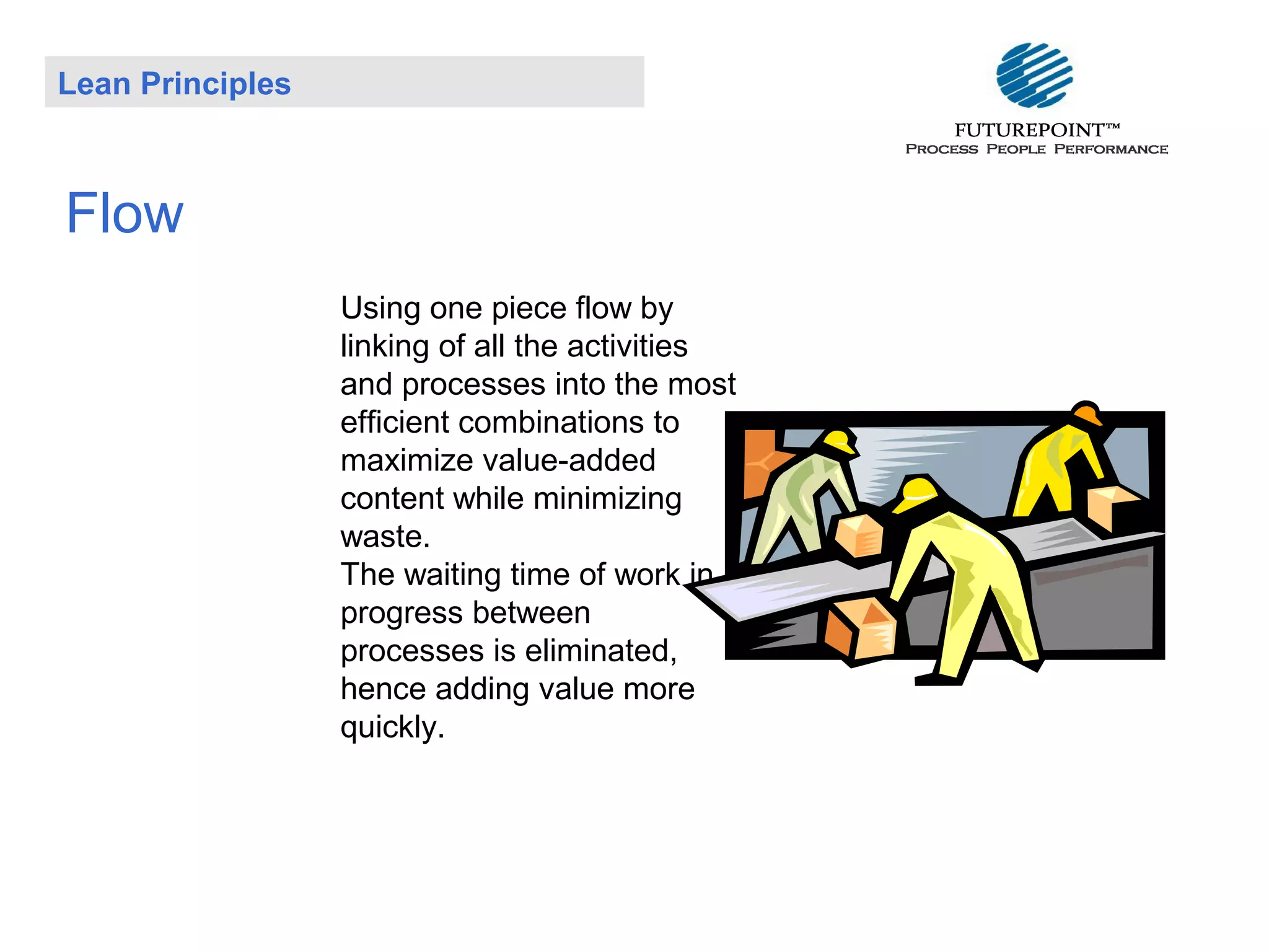 Lean Principles

Flow
Using one piece flow by
linking of all the activities
and processes into the most
efficient combinations to
maximize value-added
content while minimizing
waste.
The waiting time of work in
progress between
processes is eliminated,
hence adding value more
quickly.

 