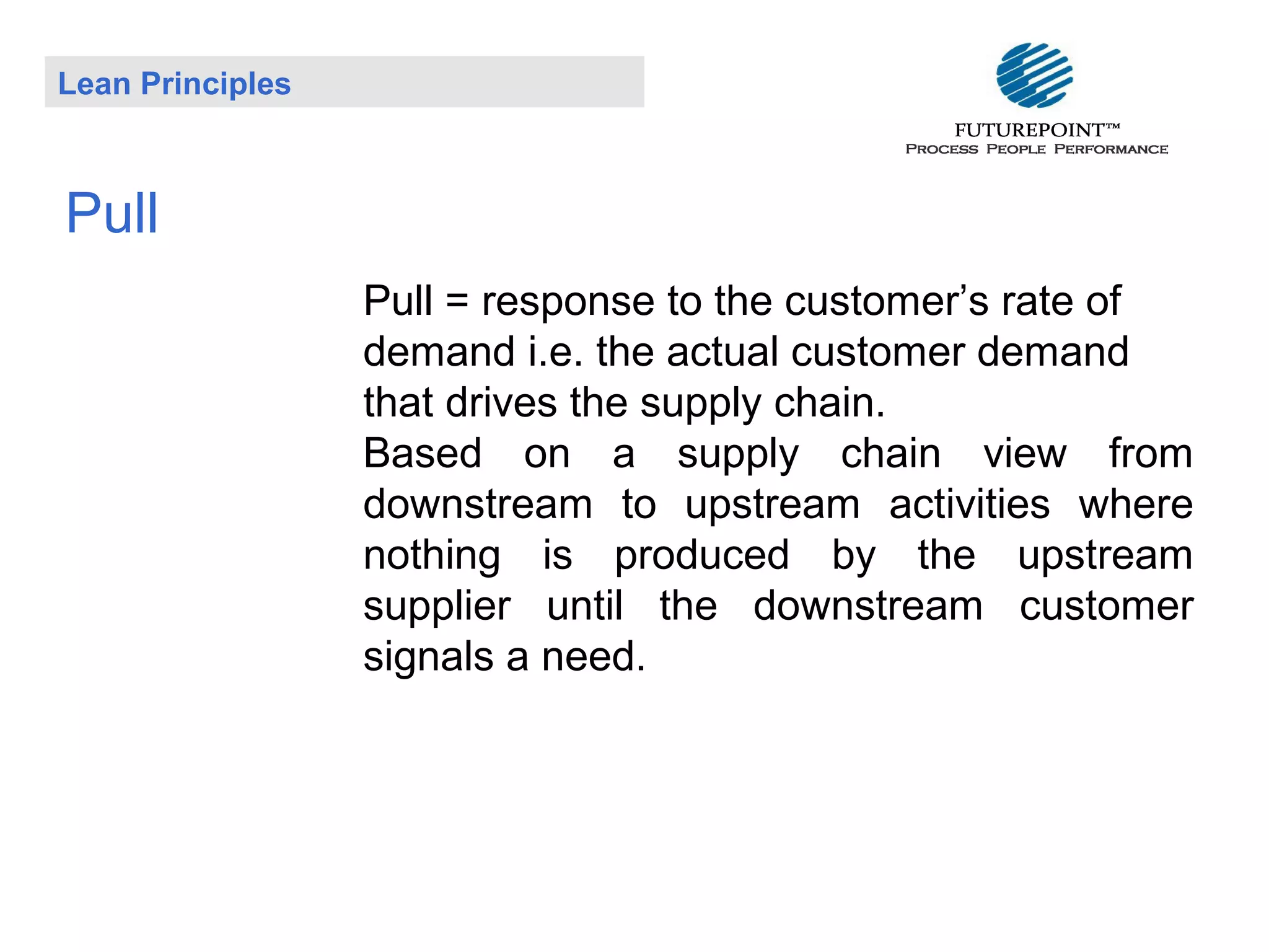 Lean Principles

Pull
Pull = response to the customer’s rate of
demand i.e. the actual customer demand
that drives the supply chain.
Based on a supply chain view from
downstream to upstream activities where
nothing is produced by the upstream
supplier until the downstream customer
signals a need.

 