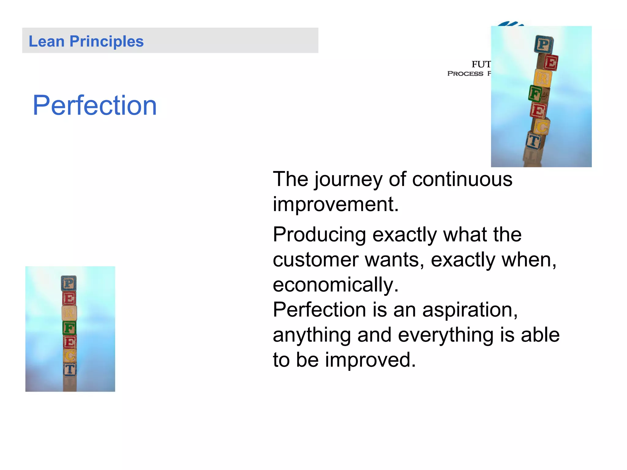 Lean Principles

Perfection
The journey of continuous
improvement.
Producing exactly what the
customer wants, exactly when,
economically.
Perfection is an aspiration,
anything and everything is able
to be improved.

 