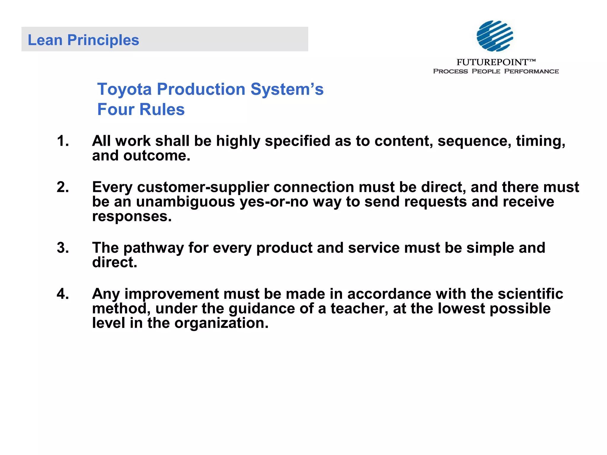 Lean Principles

Toyota Production System’s
Four Rules
1.

All work shall be highly specified as to content, sequence, timing,
and outcome.

2.

Every customer-supplier connection must be direct, and there must
be an unambiguous yes-or-no way to send requests and receive
responses.

3.

The pathway for every product and service must be simple and
direct.

4.

Any improvement must be made in accordance with the scientific
method, under the guidance of a teacher, at the lowest possible
level in the organization.

 