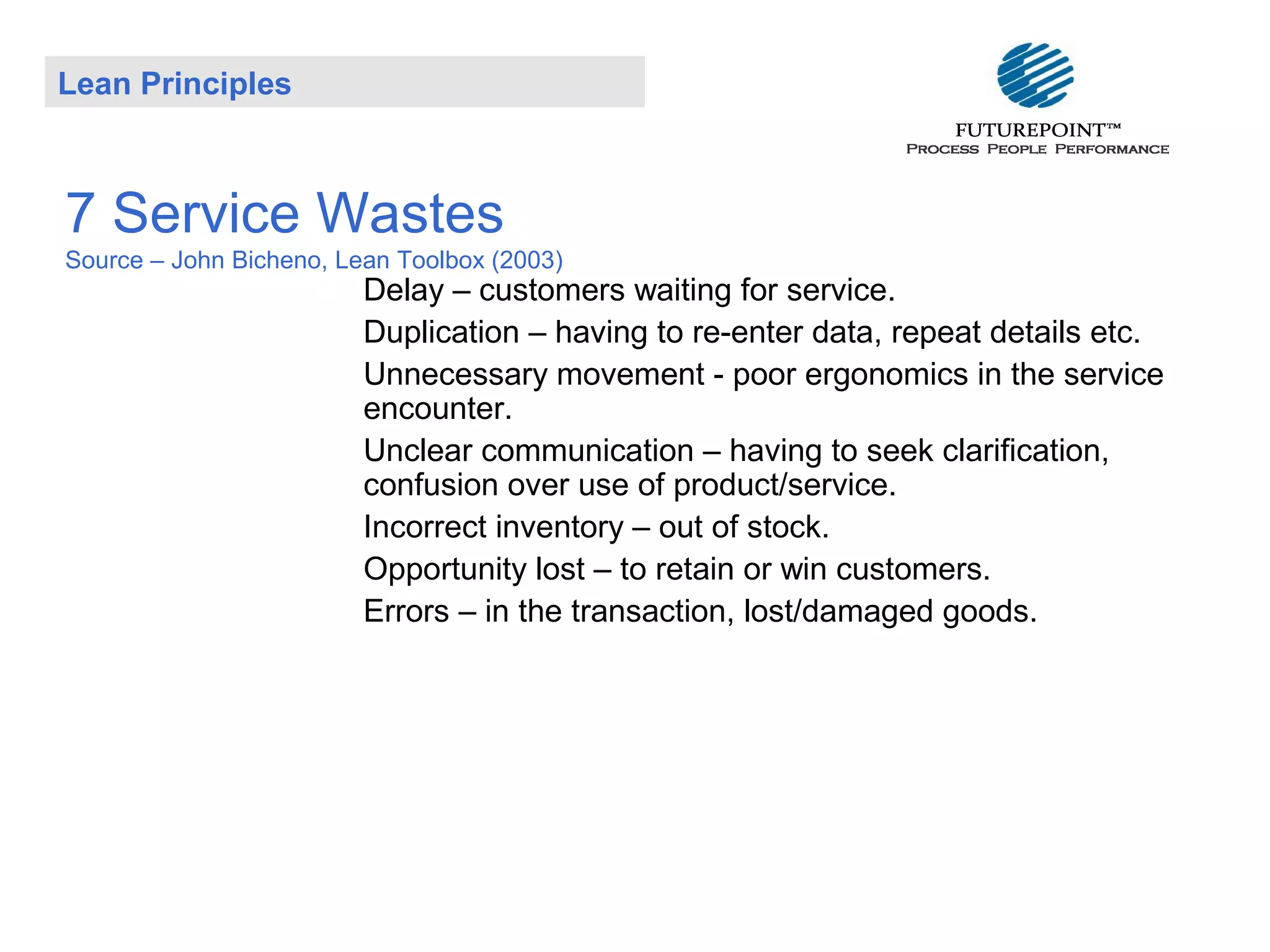Lean Principles

7 Service Wastes
Source – John Bicheno, Lean Toolbox (2003)

Delay – customers waiting for service.
Duplication – having to re-enter data, repeat details etc.
Unnecessary movement - poor ergonomics in the service
encounter.
Unclear communication – having to seek clarification,
confusion over use of product/service.
Incorrect inventory – out of stock.
Opportunity lost – to retain or win customers.
Errors – in the transaction, lost/damaged goods.

 