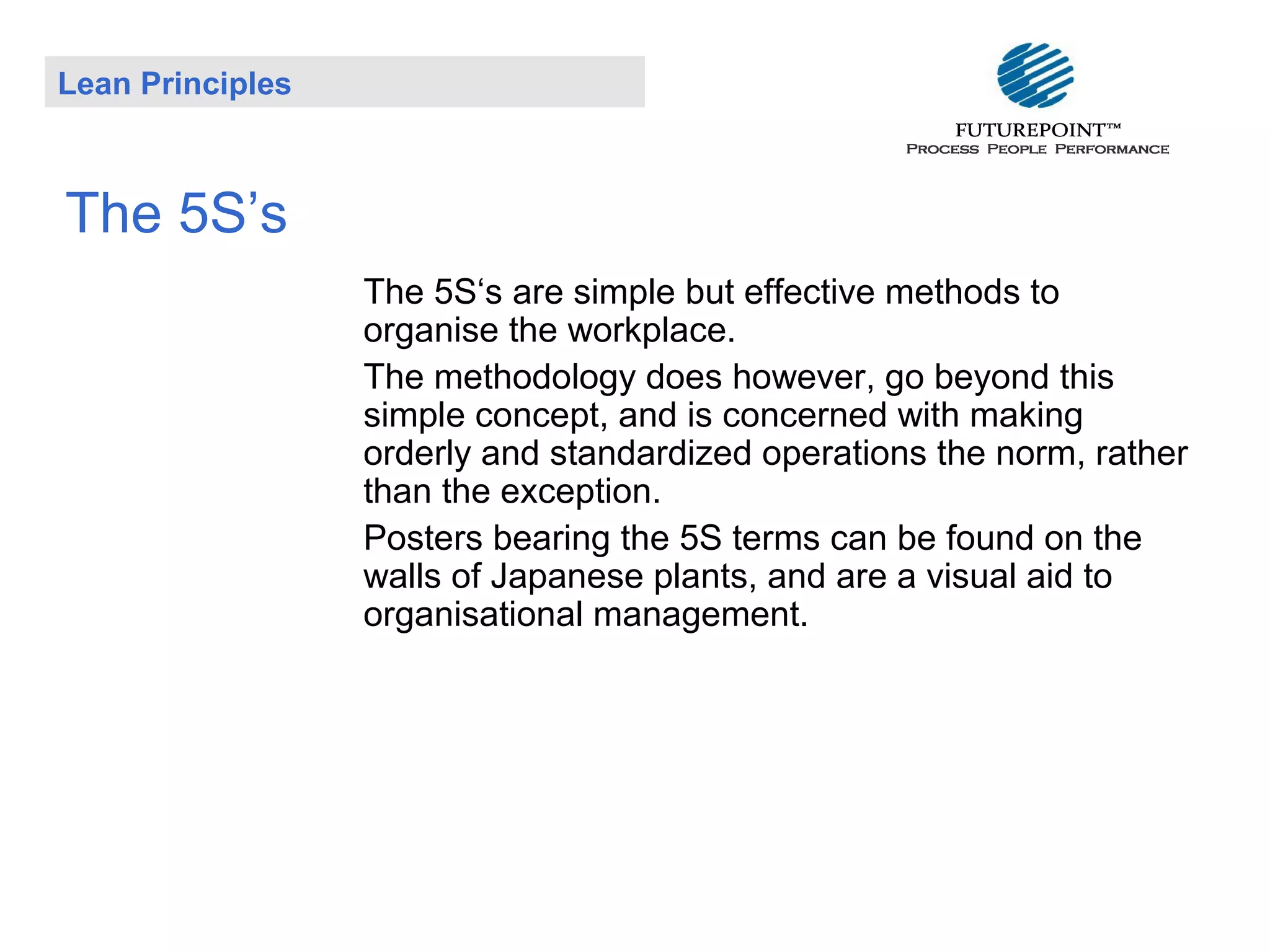 Lean Principles

The 5S’s
The 5S‘s are simple but effective methods to
organise the workplace.
The methodology does however, go beyond this
simple concept, and is concerned with making
orderly and standardized operations the norm, rather
than the exception.
Posters bearing the 5S terms can be found on the
walls of Japanese plants, and are a visual aid to
organisational management.

 