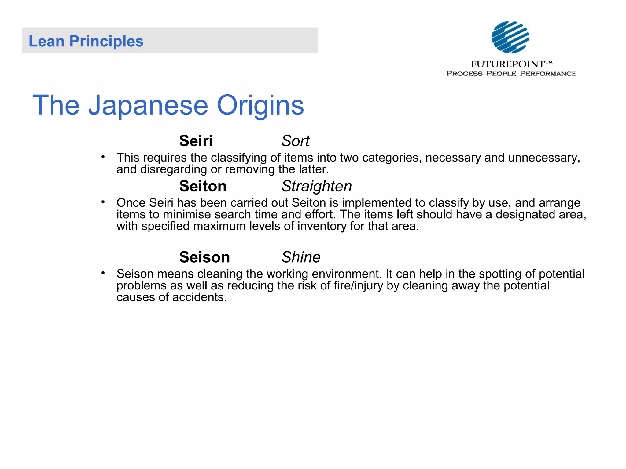 Lean Principles

The Japanese Origins
Seiri

Sort

• This requires the classifying of items into two categories, necessary and unnecessary,
and disregarding or removing the latter.

Seiton

Straighten

• Once Seiri has been carried out Seiton is implemented to classify by use, and arrange
items to minimise search time and effort. The items left should have a designated area,
with specified maximum levels of inventory for that area.

Seison

Shine

• Seison means cleaning the working environment. It can help in the spotting of potential
problems as well as reducing the risk of fire/injury by cleaning away the potential
causes of accidents.

 