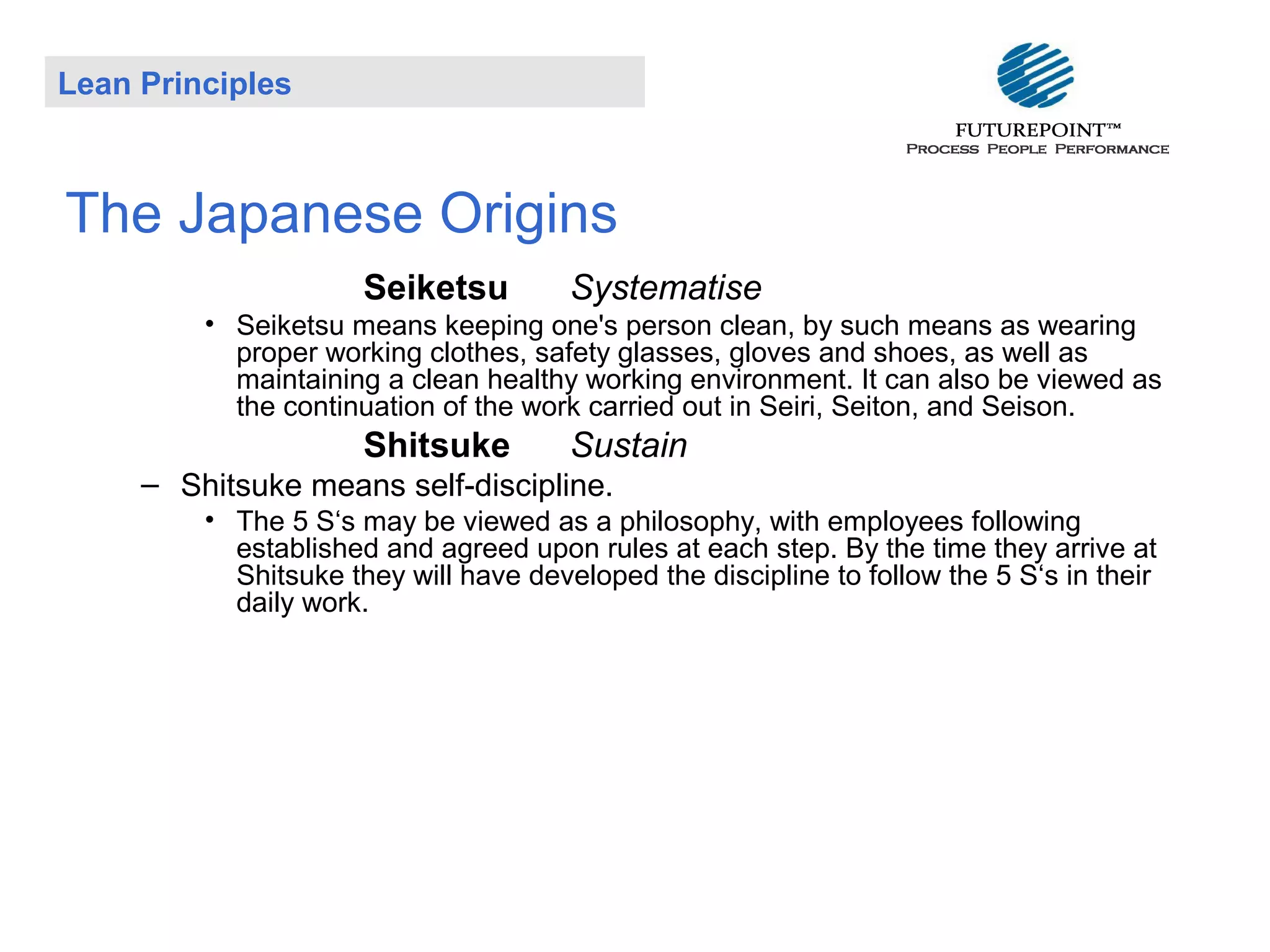 Lean Principles

The Japanese Origins
Seiketsu

Systematise

• Seiketsu means keeping one's person clean, by such means as wearing
proper working clothes, safety glasses, gloves and shoes, as well as
maintaining a clean healthy working environment. It can also be viewed as
the continuation of the work carried out in Seiri, Seiton, and Seison.

Shitsuke

Sustain

– Shitsuke means self-discipline.
• The 5 S‘s may be viewed as a philosophy, with employees following
established and agreed upon rules at each step. By the time they arrive at
Shitsuke they will have developed the discipline to follow the 5 S‘s in their
daily work.

 