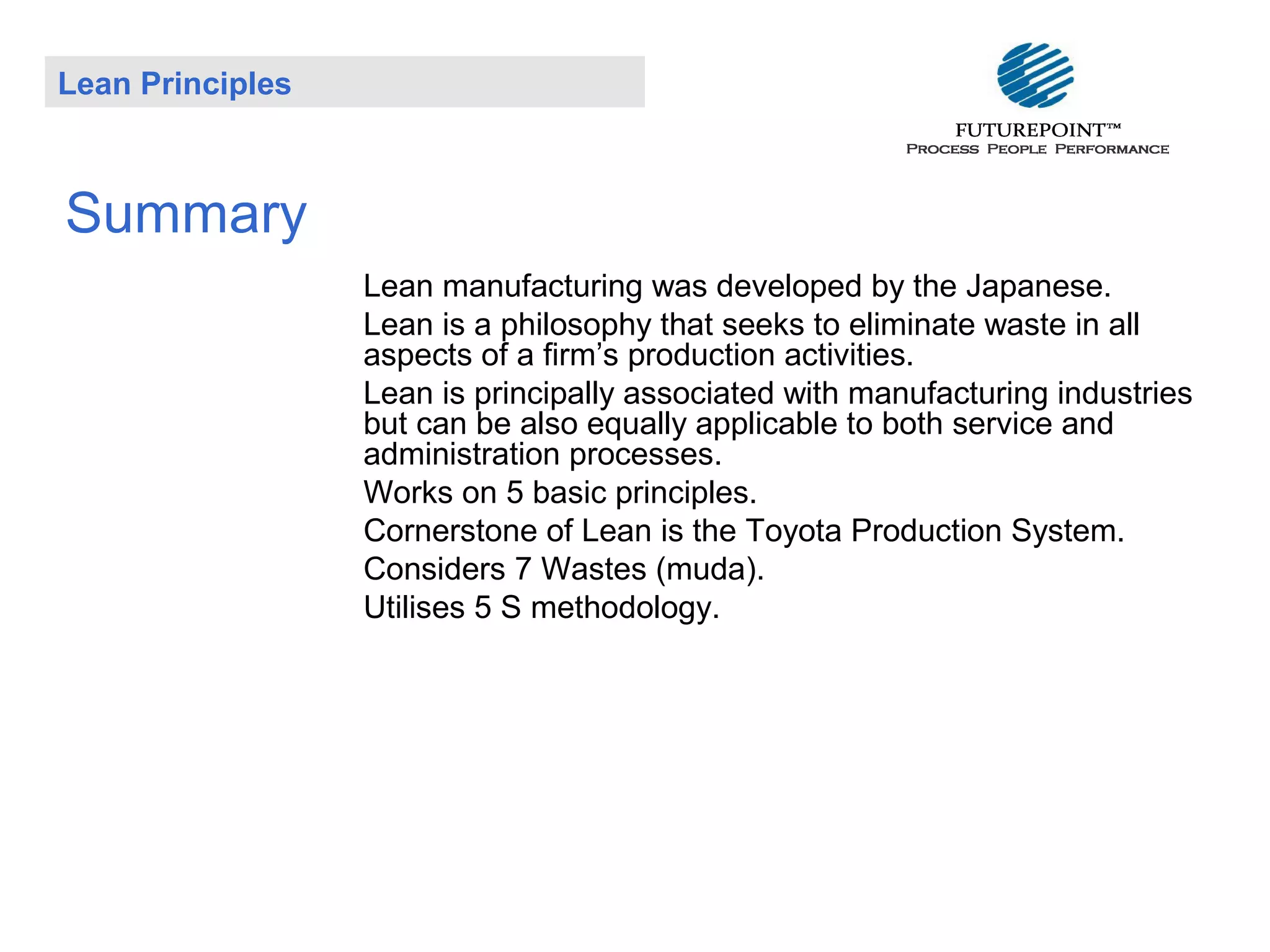 Lean Principles

Summary
Lean manufacturing was developed by the Japanese.
Lean is a philosophy that seeks to eliminate waste in all
aspects of a firm’s production activities.
Lean is principally associated with manufacturing industries
but can be also equally applicable to both service and
administration processes.
Works on 5 basic principles.
Cornerstone of Lean is the Toyota Production System.
Considers 7 Wastes (muda).
Utilises 5 S methodology.

 