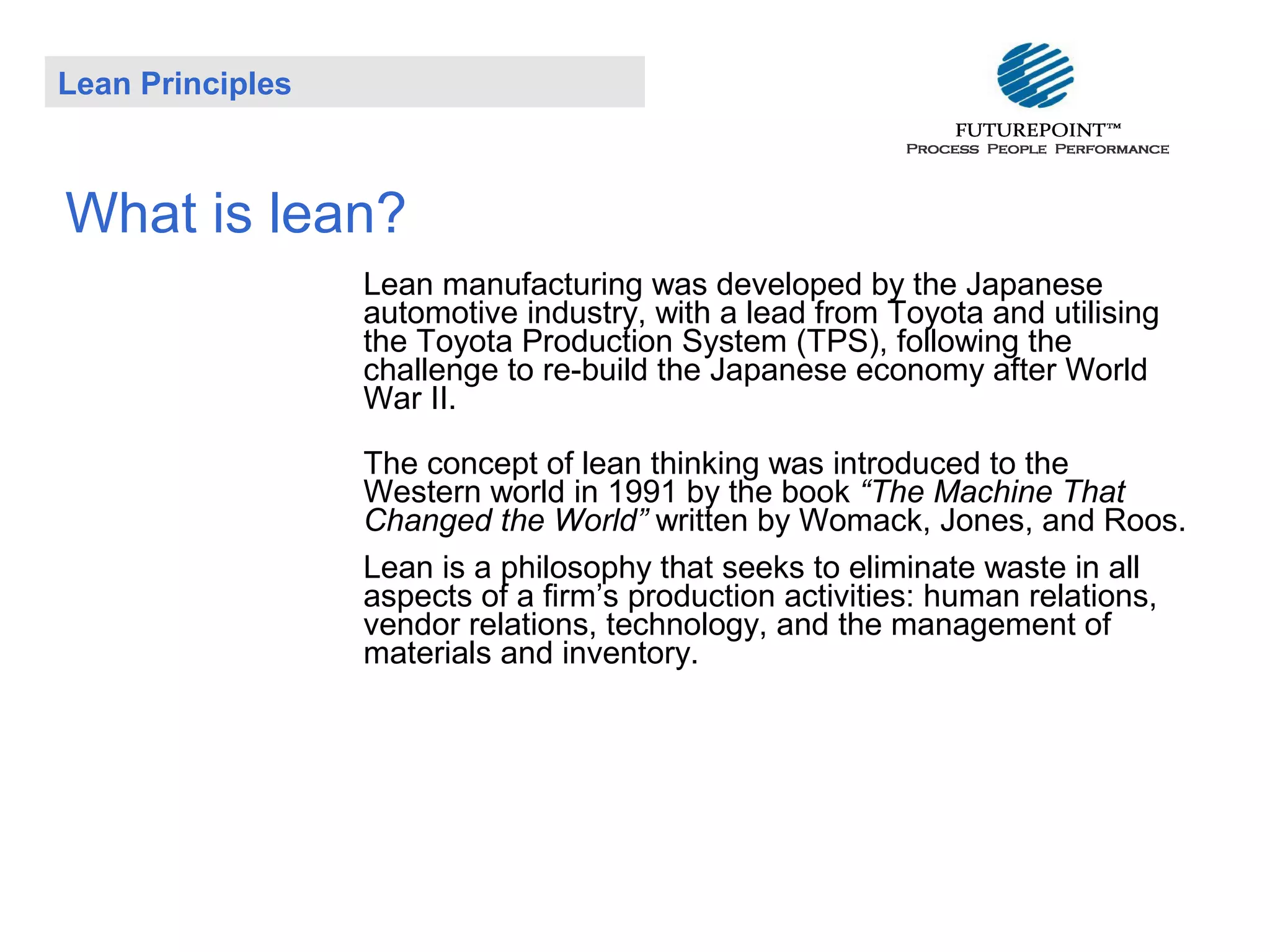 Lean Principles

What is lean?
Lean manufacturing was developed by the Japanese
automotive industry, with a lead from Toyota and utilising
the Toyota Production System (TPS), following the
challenge to re-build the Japanese economy after World
War II.
The concept of lean thinking was introduced to the
Western world in 1991 by the book “The Machine That
Changed the World” written by Womack, Jones, and Roos.
Lean is a philosophy that seeks to eliminate waste in all
aspects of a firm’s production activities: human relations,
vendor relations, technology, and the management of
materials and inventory.

 