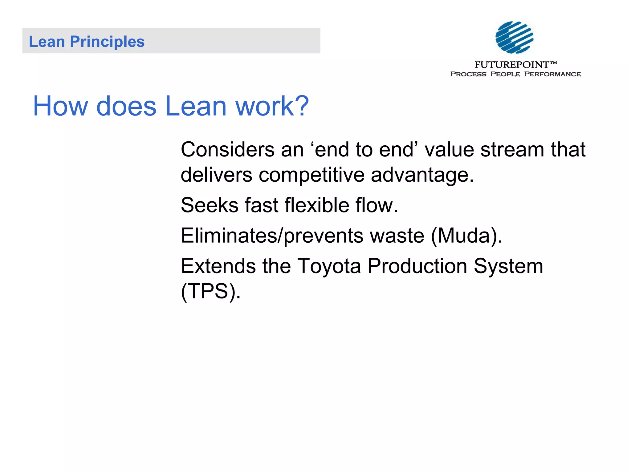 Lean Principles

How does Lean work?
Considers an ‘end to end’ value stream that
delivers competitive advantage.
Seeks fast flexible flow.
Eliminates/prevents waste (Muda).
Extends the Toyota Production System
(TPS).

 