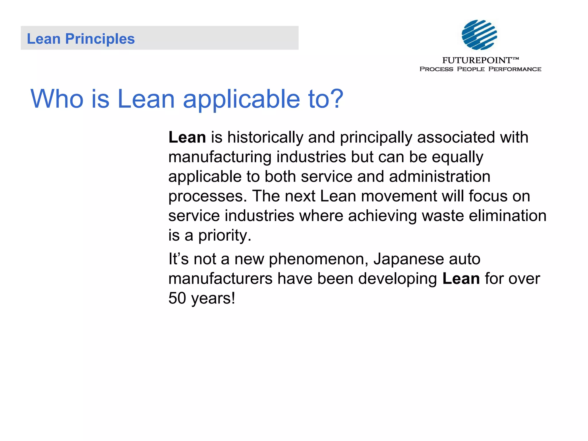 Lean Principles

Who is Lean applicable to?
Lean is historically and principally associated with
manufacturing industries but can be equally
applicable to both service and administration
processes. The next Lean movement will focus on
service industries where achieving waste elimination
is a priority.
It’s not a new phenomenon, Japanese auto
manufacturers have been developing Lean for over
50 years!

 