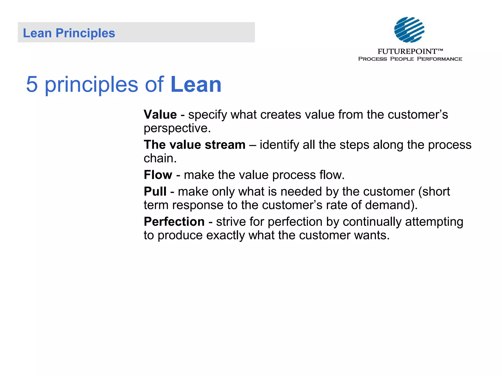 Lean Principles

5 principles of Lean
Value - specify what creates value from the customer’s
perspective.
The value stream – identify all the steps along the process
chain.
Flow - make the value process flow.
Pull - make only what is needed by the customer (short
term response to the customer’s rate of demand).
Perfection - strive for perfection by continually attempting
to produce exactly what the customer wants.

 
