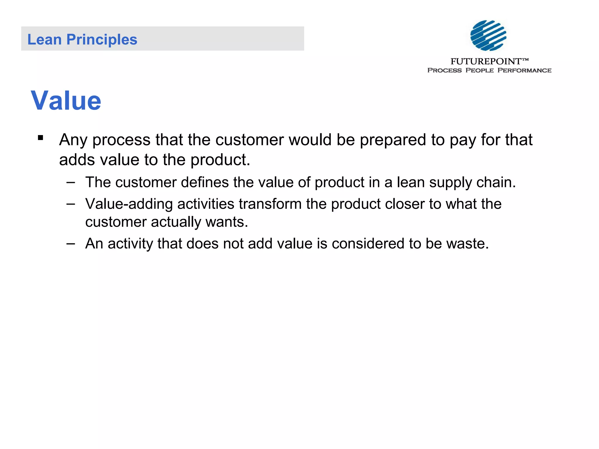 Lean Principles

Value
 Any process that the customer would be prepared to pay for that
adds value to the product.
– The customer defines the value of product in a lean supply chain.
– Value-adding activities transform the product closer to what the
customer actually wants.
– An activity that does not add value is considered to be waste.

 