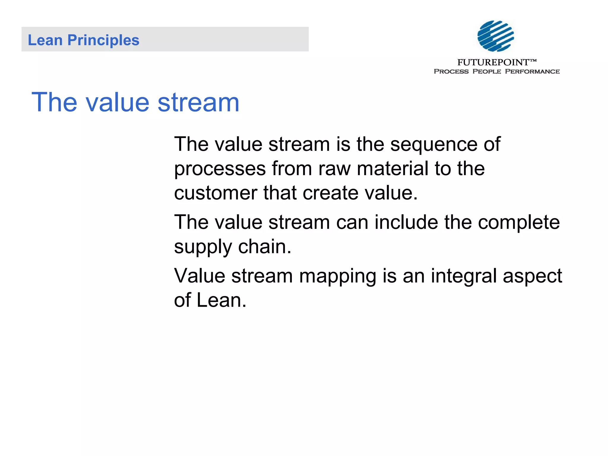 Lean Principles

The value stream
The value stream is the sequence of
processes from raw material to the
customer that create value.
The value stream can include the complete
supply chain.
Value stream mapping is an integral aspect
of Lean.

 