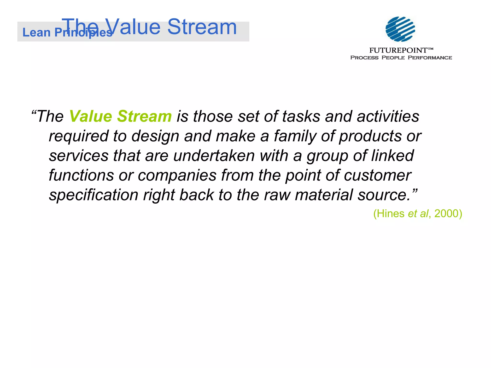 The Value Stream

Lean Principles

“The Value Stream is those set of tasks and activities
required to design and make a family of products or
services that are undertaken with a group of linked
functions or companies from the point of customer
specification right back to the raw material source.”
(Hines et al, 2000)

 