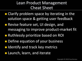 Lean Product Management
            Cheat Sheet
Clarify problem space by iterating in the 
solution space & getting user feedback
Revise feature set, UI design, and 
messaging to improve product‐market fit
Ruthlessly prioritize based on ROI
Define equation of your business
Identify and track key metrics
Launch, learn, and iterate
                              Copyright © 2010 YourVersion
 