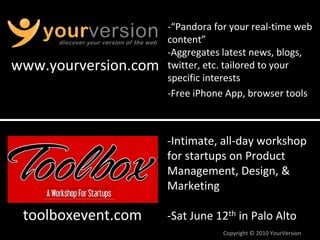 ‐“Pandora for your real‐time web 
                      content”
                      ‐Aggregates latest news, blogs, 
www.yourversion.com   twitter, etc. tailored to your 
                      specific interests
                      ‐Free iPhone App, browser tools



                      ‐Intimate, all‐day workshop 
                      for startups on Product 
                      Management, Design, & 
                      Marketing

 toolboxevent.com     ‐Sat June 12th in Palo Alto
                                  Copyright © 2010 YourVersion
 