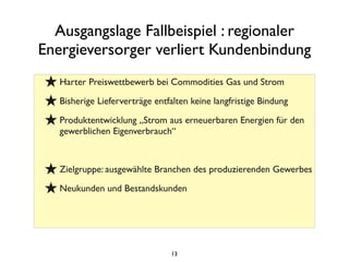Ausgangslage Fallbeispiel : regionaler
Energieversorger verliert Kundenbindung
★Harter Preiswettbewerb bei Commodities Gas und Strom
★Bisherige Lieferverträge entfalten keine langfristige Bindung
★Produktentwicklung „Strom aus erneuerbaren Energien für den
gewerblichen Eigenverbrauch“
★Zielgruppe: ausgewählte Branchen des produzierenden Gewerbes
★Neukunden und Bestandskunden
13
 