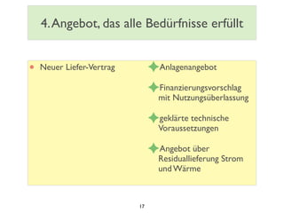 4.Angebot, das alle Bedürfnisse erfüllt
• Neuer Liefer-Vertrag ✦Anlagenangebot
✦Finanzierungsvorschlag
mit Nutzungsüberlassung
✦geklärte technische
Voraussetzungen
✦Angebot über
Residuallieferung Strom
und Wärme
17
 