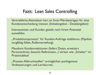 Fazit: Lean Sales Controlling
Vertriebliche Aktivitäten hart an ihren Wertbeiträgen für eine
Kundenentscheidung messen. (Initialangebot - Detailangebot)
Interessenten und Kunden gezielt nach ihrem Potenzial
auswählen.
„Produktionsprozess“ für Kunden-Aufträge etablieren. (Pipeline
sorgfältig füllen, Rollenverteilung)
Messbare Kundenreaktionen (liefert Daten, erweitert
Personenkreis, besucht Referenzen,..) wirken wie „Schalter“ im
Prozessablauf.
„Prozess-Abbruchstellen“ ermöglichen punktgenaue
Verbesserungen und Lernkurven.
22
 